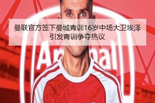 曼联官方签下曼城青训16岁中场大卫埃泽引发青训争夺热议